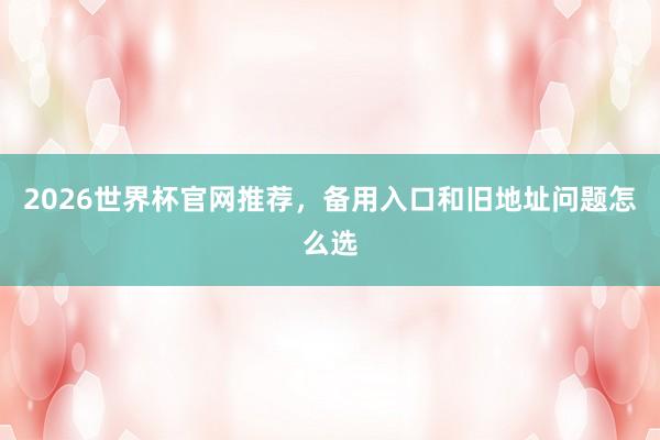 2026世界杯官网推荐，备用入口和旧地址问题怎么选
